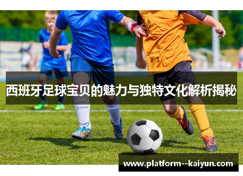 西班牙足球宝贝的魅力与独特文化解析揭秘