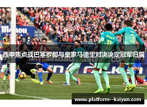 西甲焦点战巴塞罗那与皇家马德里对决决定冠军归属