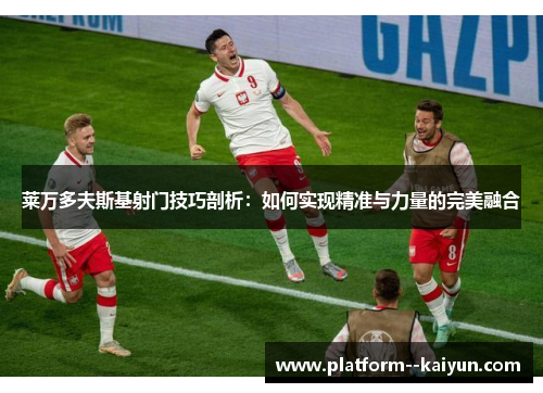 莱万多夫斯基射门技巧剖析:如何实现精准与力量的完美融合 莱万多夫斯基射门技巧剖析:如何实现精准与力量的完美融合