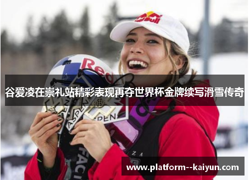 谷爱凌在崇礼站精彩表现再夺世界杯金牌续写滑雪传奇