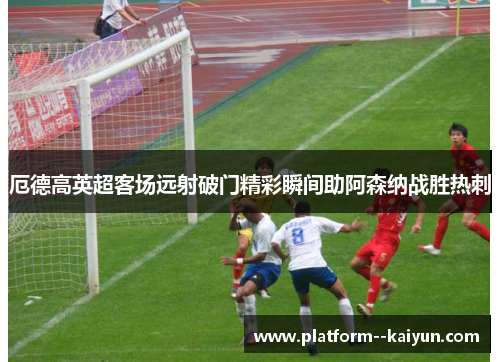 厄德高英超客场远射破门精彩瞬间助阿森纳战胜热刺