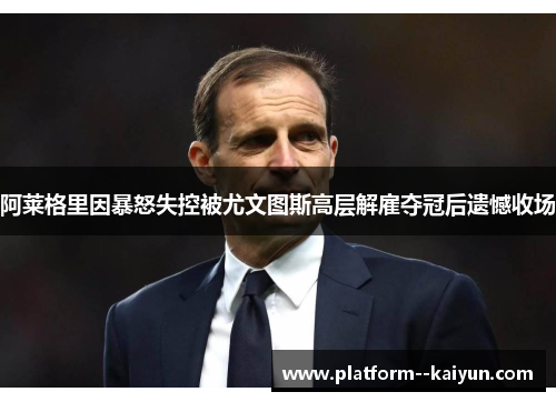阿莱格里因暴怒失控被尤文图斯高层解雇夺冠后遗憾收场